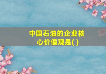 中国石油的企业核心价值观是( )